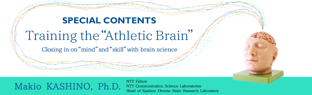 Training the“Athletic Brain” Closing in on“mind”and“skill”with brain science  Makio KASHINO, Ph.D. NTT Fellow Head of Sports Brain Science Project NTT Communication Science Laboraories
